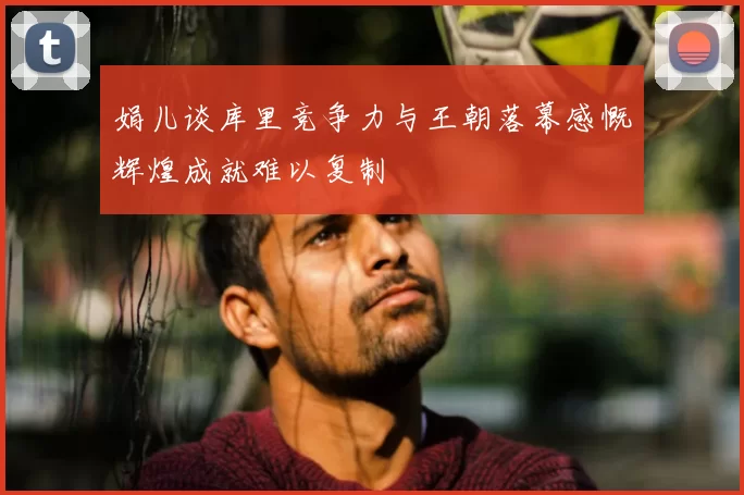 娟儿谈库里竞争力与王朝落幕感慨辉煌成就难以复制