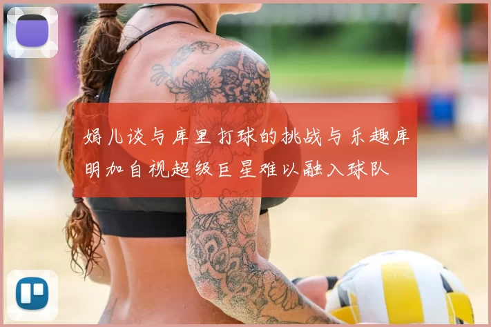 娟儿谈与库里打球的挑战与乐趣库明加自视超级巨星难以融入球队