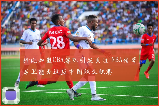 科比加盟CBA球队引发关注 NBA传奇后卫能否适应中国职业联赛
