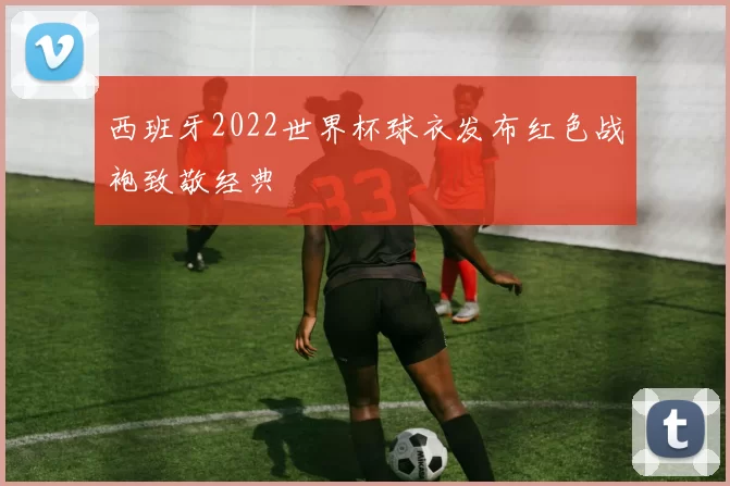 西班牙2022世界杯球衣发布红色战袍致敬经典