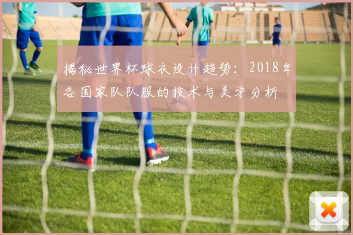 揭秘世界杯球衣设计趋势：2018年各国家队队服的技术与美学分析