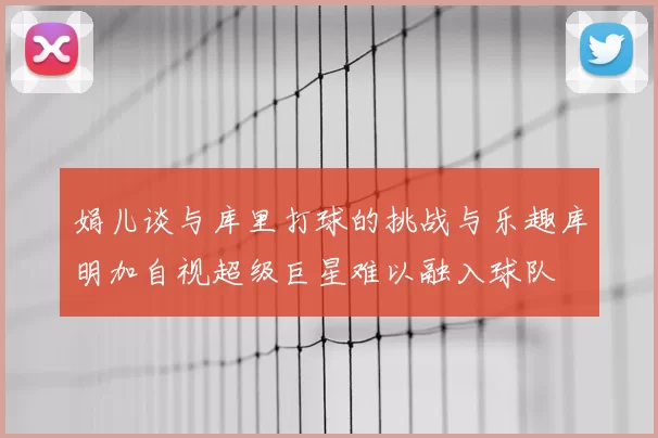 娟儿谈与库里打球的挑战与乐趣库明加自视超级巨星难以融入球队