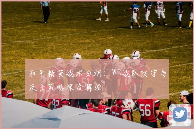 和平精英战术分析:WE战队防守与反击策略深度解读