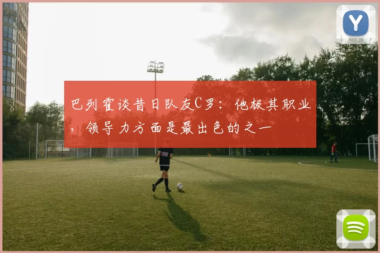 巴列霍谈昔日队友C罗：他极其职业，领导力方面是最出色的之一
