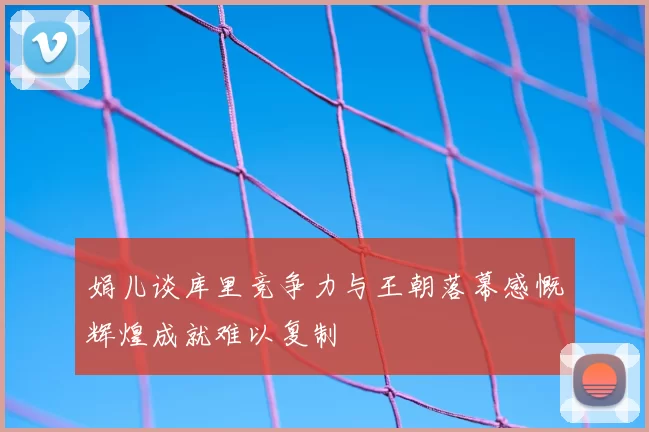 娟儿谈库里竞争力与王朝落幕感慨辉煌成就难以复制