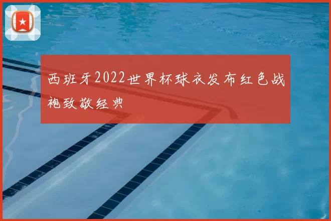 西班牙2022世界杯球衣发布红色战袍致敬经典