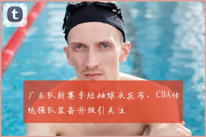 广东队新赛季短袖球衣发布，CBA传统强队装备升级引关注