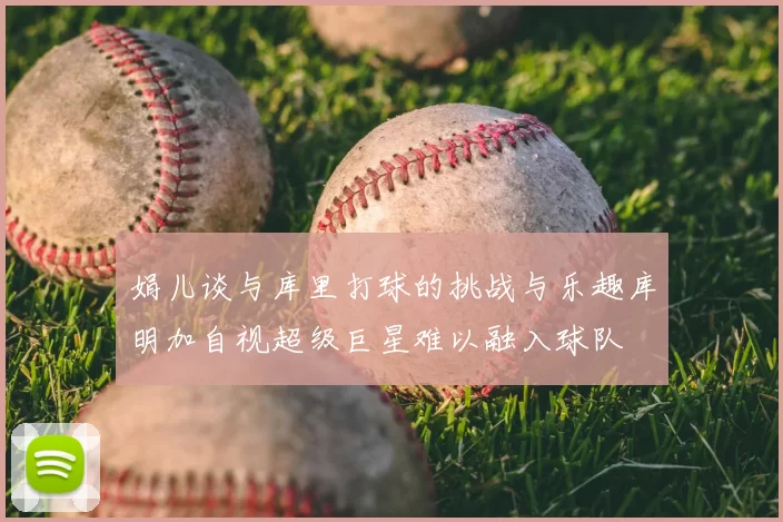 娟儿谈与库里打球的挑战与乐趣库明加自视超级巨星难以融入球队