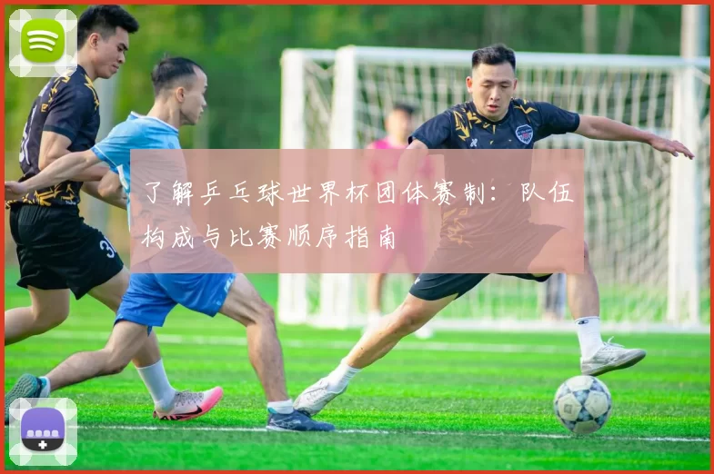 了解乒乓球世界杯团体赛制：队伍构成与比赛顺序指南