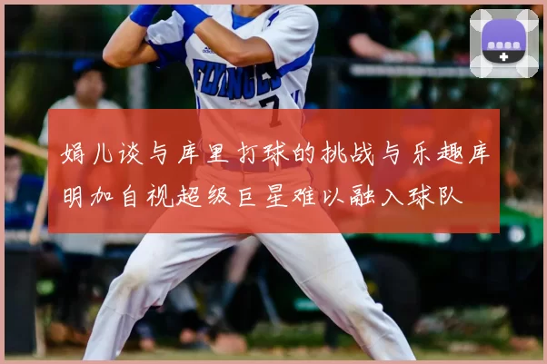 娟儿谈与库里打球的挑战与乐趣库明加自视超级巨星难以融入球队