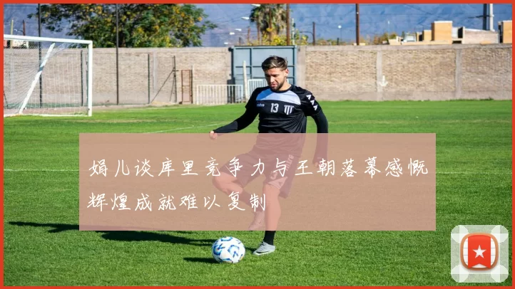 娟儿谈库里竞争力与王朝落幕感慨辉煌成就难以复制