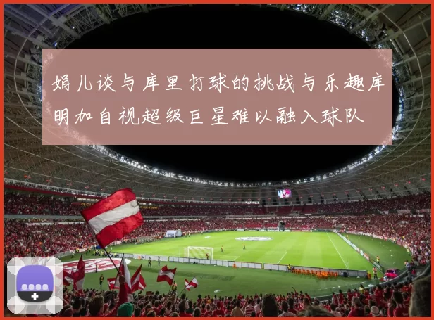 娟儿谈与库里打球的挑战与乐趣库明加自视超级巨星难以融入球队