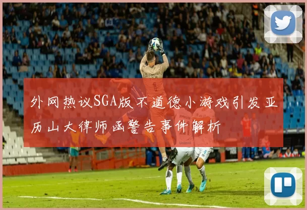 外网热议SGA版不道德小游戏引发亚历山大律师函警告事件解析