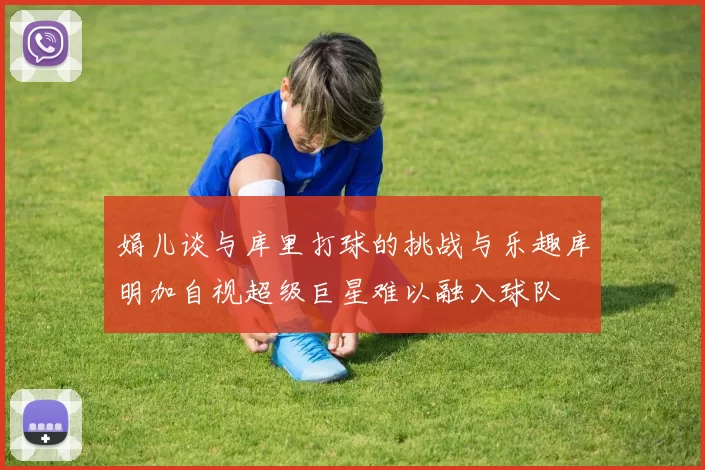 娟儿谈与库里打球的挑战与乐趣库明加自视超级巨星难以融入球队