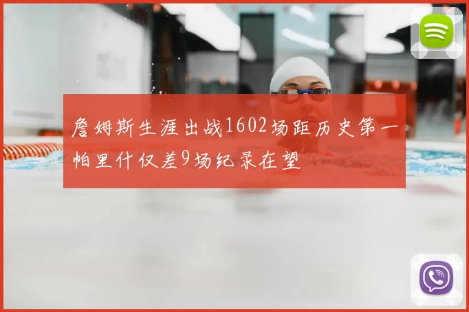 詹姆斯生涯出战1602场距历史第一帕里什仅差9场纪录在望