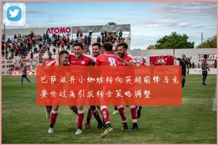 巴萨放弃小蜘蛛转向英超前锋马竞要价过高引发转会策略调整