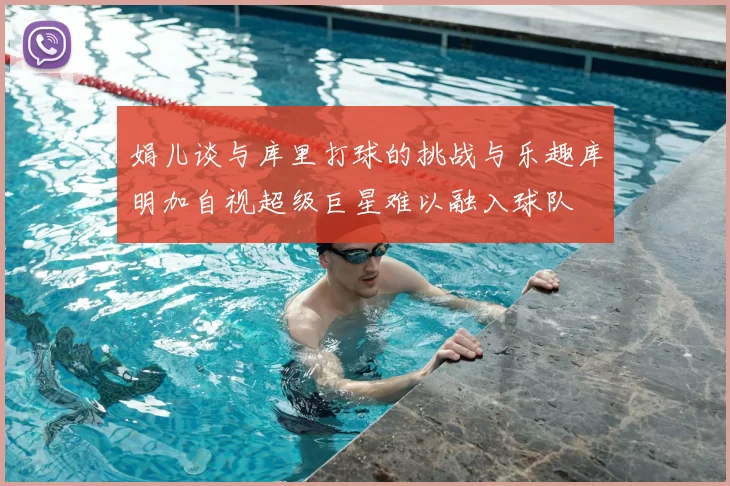娟儿谈与库里打球的挑战与乐趣库明加自视超级巨星难以融入球队