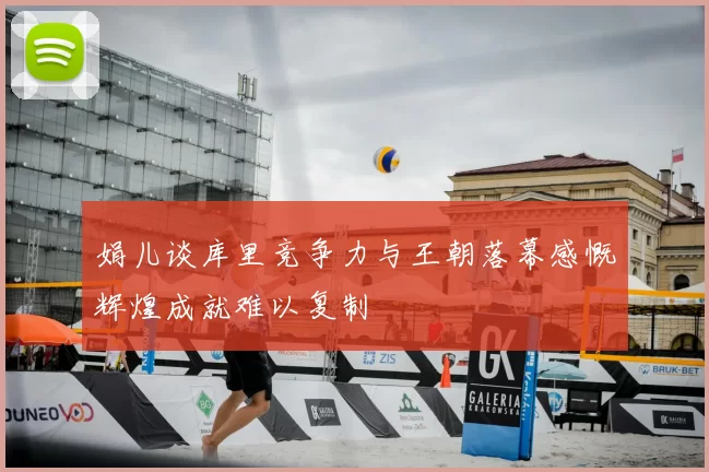 娟儿谈库里竞争力与王朝落幕感慨辉煌成就难以复制