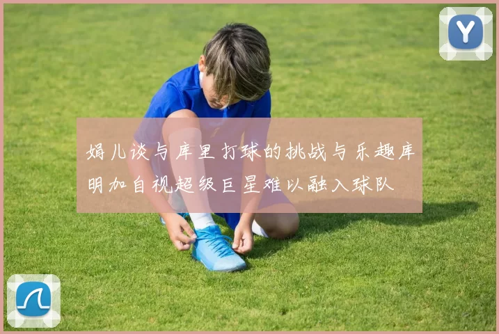 娟儿谈与库里打球的挑战与乐趣库明加自视超级巨星难以融入球队