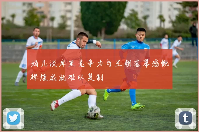娟儿谈库里竞争力与王朝落幕感慨辉煌成就难以复制