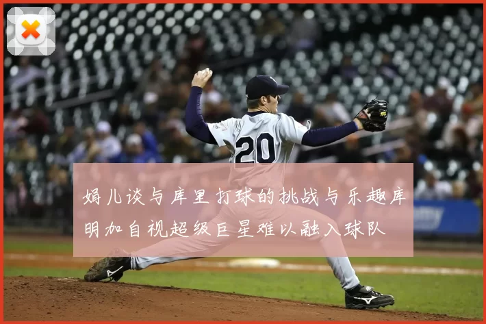 娟儿谈与库里打球的挑战与乐趣库明加自视超级巨星难以融入球队