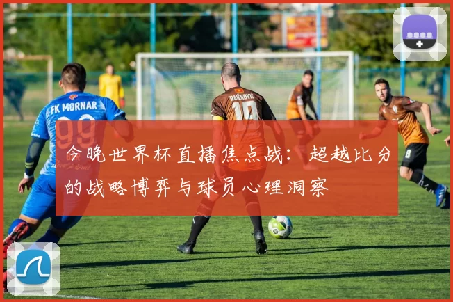 今晚世界杯直播焦点战：超越比分的战略博弈与球员心理洞察