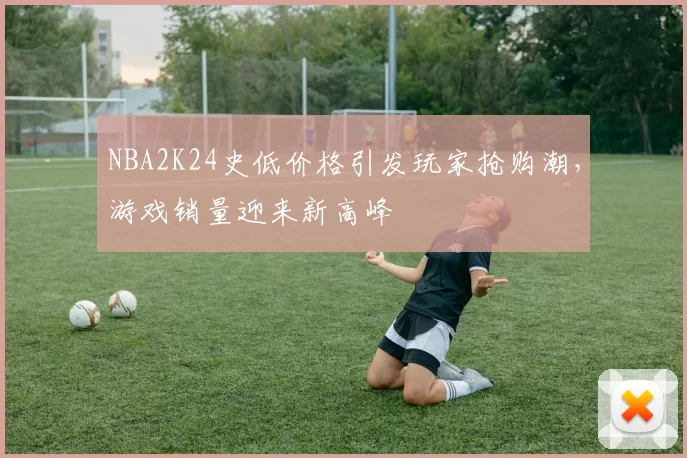 NBA2K24史低价格引发玩家抢购潮，游戏销量迎来新高峰