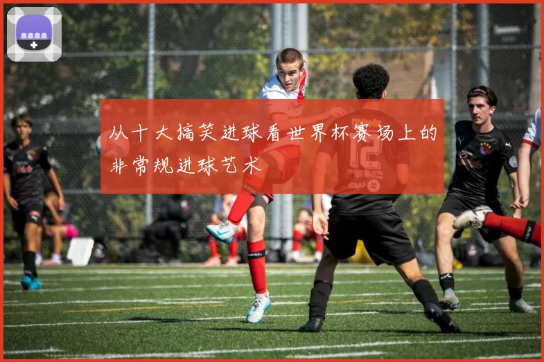 从十大搞笑进球看世界杯赛场上的非常规进球艺术