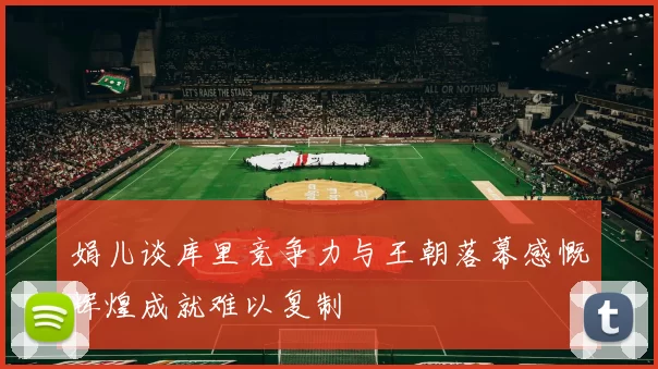 娟儿谈库里竞争力与王朝落幕感慨辉煌成就难以复制