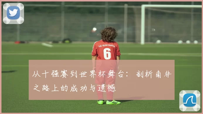 从十强赛到世界杯舞台：剖析南非之路上的成功与遗憾