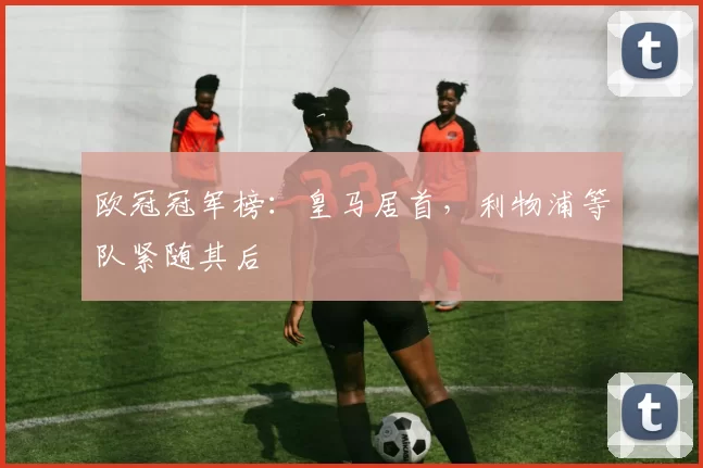 欧冠冠军榜：皇马居首，利物浦等队紧随其后