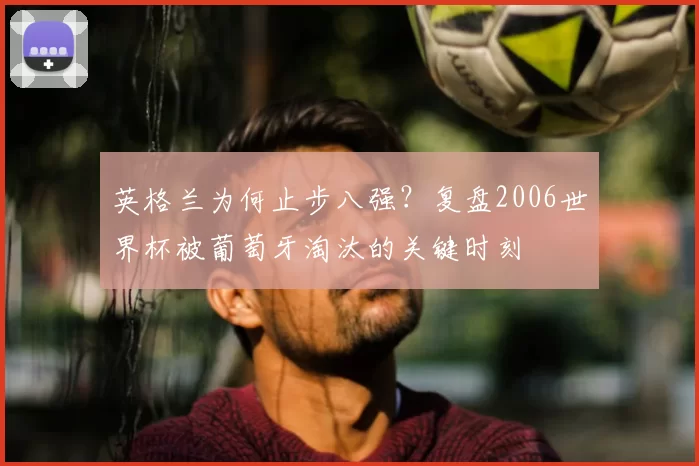 英格兰为何止步八强？复盘2006世界杯被葡萄牙淘汰的关键时刻