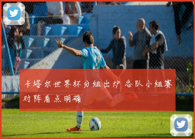 卡塔尔世界杯分组出炉 各队小组赛对阵看点明确