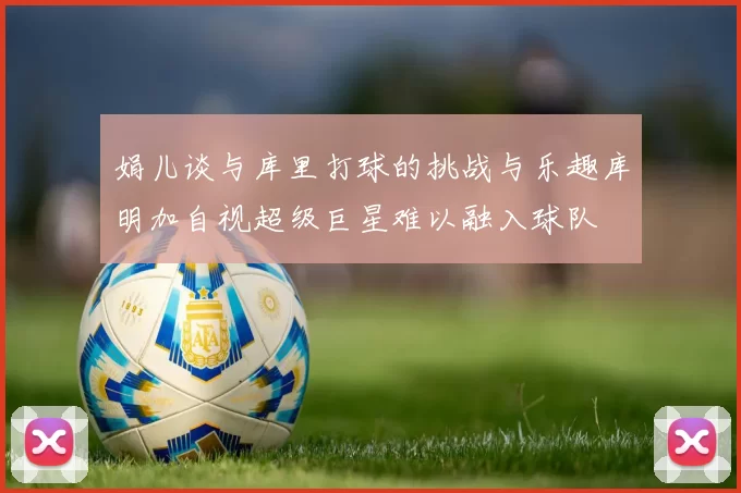 娟儿谈与库里打球的挑战与乐趣库明加自视超级巨星难以融入球队