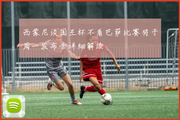 西蒙尼谈国王杯不看巴萨比赛将于周一发布会详细解读