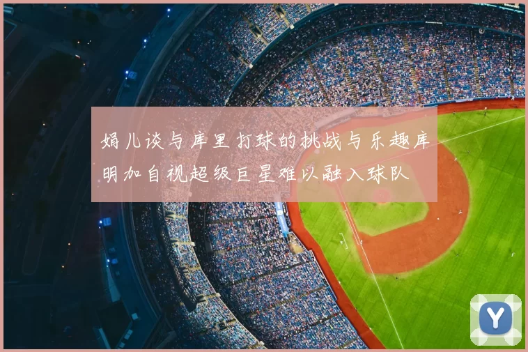 娟儿谈与库里打球的挑战与乐趣库明加自视超级巨星难以融入球队