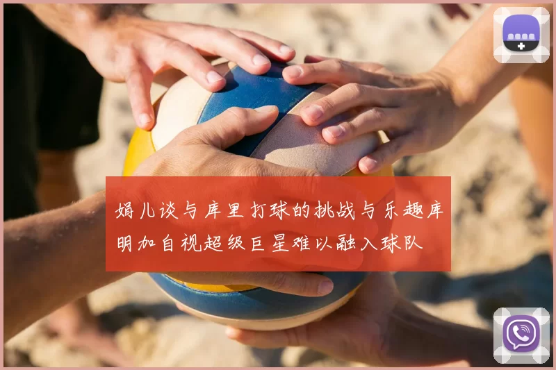 娟儿谈与库里打球的挑战与乐趣库明加自视超级巨星难以融入球队