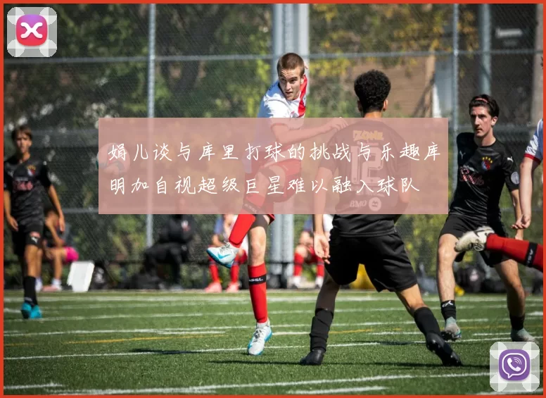 娟儿谈与库里打球的挑战与乐趣库明加自视超级巨星难以融入球队