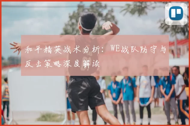 和平精英战术分析:WE战队防守与反击策略深度解读