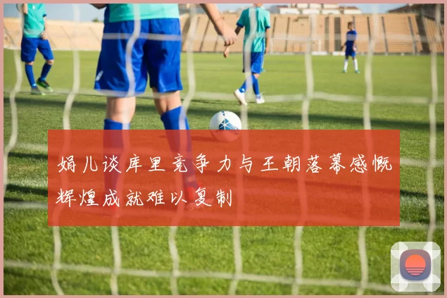 娟儿谈库里竞争力与王朝落幕感慨辉煌成就难以复制