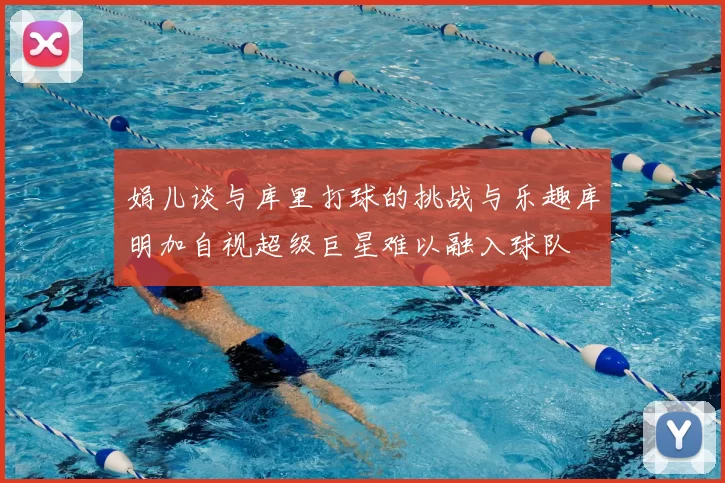 娟儿谈与库里打球的挑战与乐趣库明加自视超级巨星难以融入球队