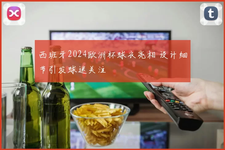 西班牙2024欧洲杯球衣亮相 设计细节引发球迷关注