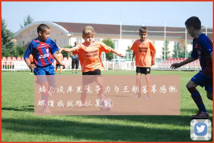 娟儿谈库里竞争力与王朝落幕感慨辉煌成就难以复制