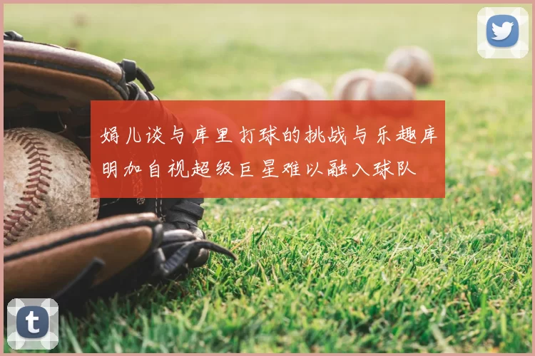 娟儿谈与库里打球的挑战与乐趣库明加自视超级巨星难以融入球队