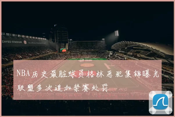 NBA历史最脏球员格林恶犯集锦曝光联盟多次追加禁赛处罚