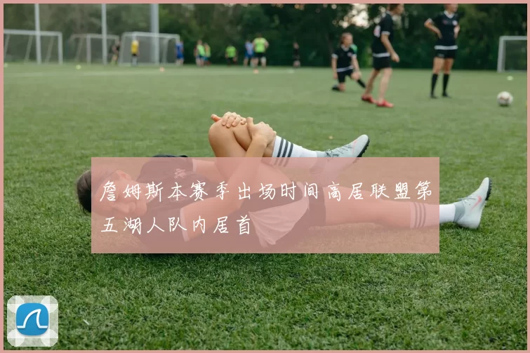 詹姆斯本赛季出场时间高居联盟第五湖人队内居首
