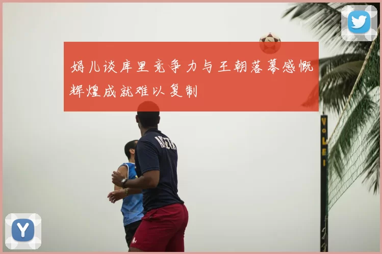 娟儿谈库里竞争力与王朝落幕感慨辉煌成就难以复制