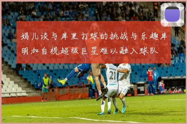娟儿谈与库里打球的挑战与乐趣库明加自视超级巨星难以融入球队