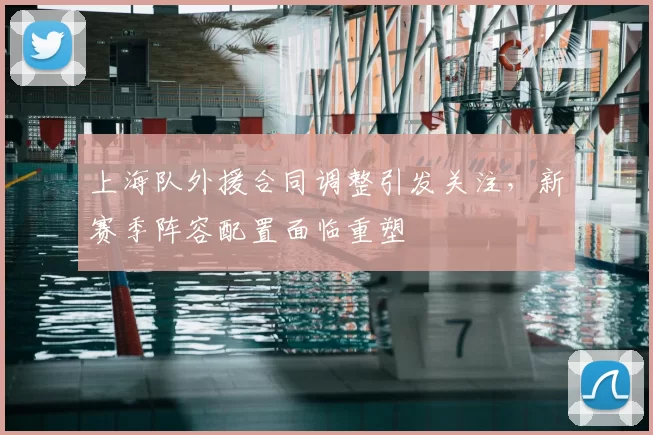 上海队外援合同调整引发关注，新赛季阵容配置面临重塑