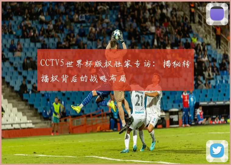 CCTV5世界杯版权独家专访:揭秘转播权背后的战略布局